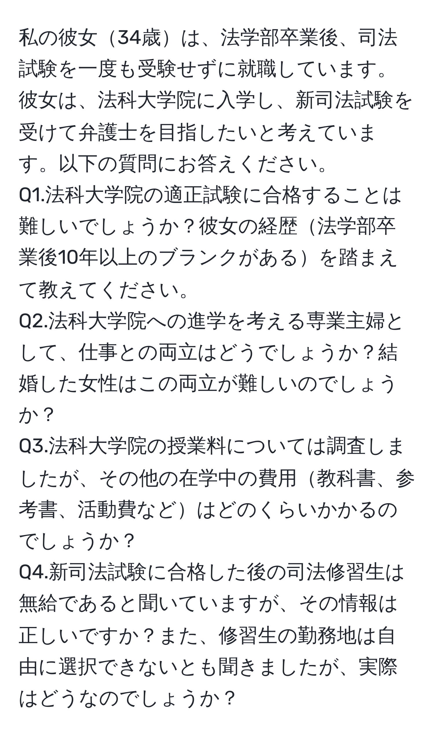 私の彼女34歳は、法学部卒業後、司法試験を一度も受験せずに就職しています。彼女は、法科大学院に入学し、新司法試験を受けて弁護士を目指したいと考えています。以下の質問にお答えください。  
Q1.法科大学院の適正試験に合格することは難しいでしょうか？彼女の経歴法学部卒業後10年以上のブランクがあるを踏まえて教えてください。  
Q2.法科大学院への進学を考える専業主婦として、仕事との両立はどうでしょうか？結婚した女性はこの両立が難しいのでしょうか？  
Q3.法科大学院の授業料については調査しましたが、その他の在学中の費用教科書、参考書、活動費などはどのくらいかかるのでしょうか？  
Q4.新司法試験に合格した後の司法修習生は無給であると聞いていますが、その情報は正しいですか？また、修習生の勤務地は自由に選択できないとも聞きましたが、実際はどうなのでしょうか？