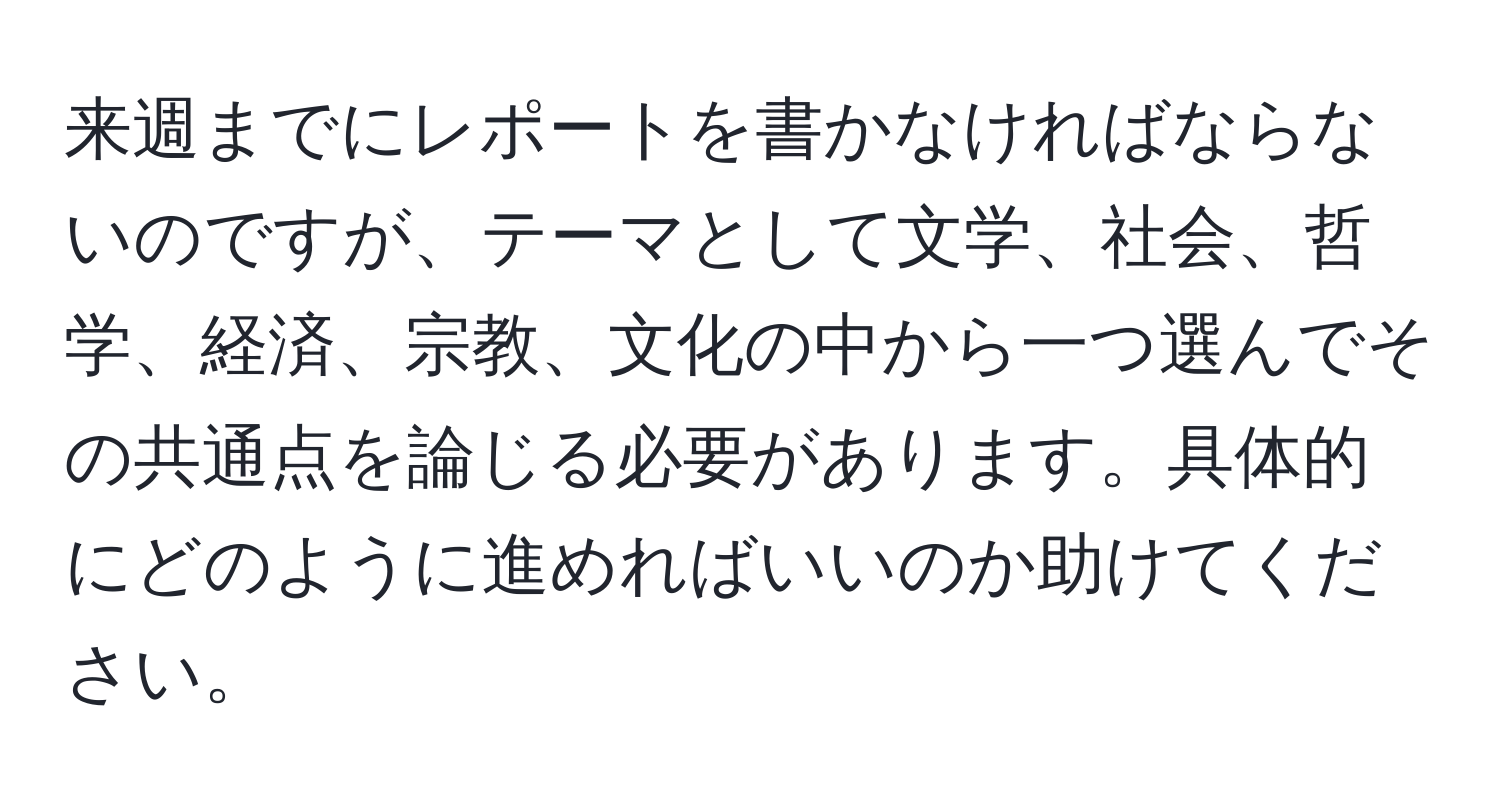 来週までにレポートを書かなければならないのですが、テーマとして文学、社会、哲学、経済、宗教、文化の中から一つ選んでその共通点を論じる必要があります。具体的にどのように進めればいいのか助けてください。