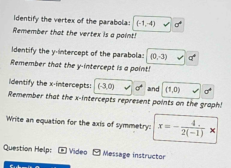 Identify the vertex of the parabola: (-1,-4) sigma^4
Remember that the vertex is a point! 
Identify the y-intercept of the parabola: (0,-3) Q^4
Remember that the y-intercept is a point! 
Identify the x-intercepts: (-3,0) sigma^6 and (1,0) sigma^6
Remember that the x-intercepts represent points on the graph! 
Write an equation for the axis of symmetry: x=- (4.)/2(-1) *
Question Help: Video Message instructor