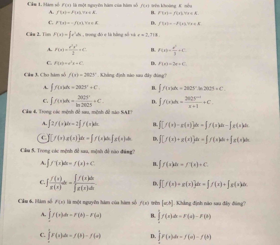 Hàm số F(x) là một nguyên hảm của hàm số f(x) trên khoảng K nếu
A. f'(x)=F(x),forall x∈ K. B. F'(x)=f(x),forall x∈ K.
C. F'(x)=-f(x),forall x∈ K. D. f'(x)=-F(x),forall x∈ K.
Câu 2. Tìm F(x)=∈t e^2dx , trong đó e là hằng số và eapprox 2,718.
A. F(x)= e^2x^2/2 +C. F(x)= e^3/3 +C.
B.
C. F(x)=e^2x+C. D. F(x)=2e+C.
Câu 3. Cho hàm số f(x)=2025^x. Khẳng định nào sau đây đúng?
A. ∈t f(x)dx=2025^x+C. B. ∈t f(x)dx=2025^x.ln 2025+C.
C. ∈t f(x)dx= 2025^x/ln 2025 +C. D. ∈t f(x)dx= (2025^(x+1))/x+1 +C.
Câu 4. Trong các mệnh đề sau, mệnh đề nào SAI?
A. ∈t 2f(x)dx=2∈t f(x)dx. ∈t [f(x)-g(x)]dx=∈t f(x)dx-∈t g(x)dx.
B.
C. · [f(x).g(x)]dx=∈t f(x)dx.∈t g(x)dx. D. ∈t [f(x)+g(x)]dx=∈t f(x)dx+∈t g(x)dx.
Câu 5. Trong các mệnh đề sau, mệnh đề nào đúng?
A. ∈t f'(x)dx=f(x)+C. B. ∈t f(x)dx=f'(x)+C.
C.∈t  f(x)/g(x) dx= ∈t f(x)dx/∈t g(x)dx .
D. ∈t [f(x)+g(x)]dx=∈t f(x)+∈t g(x)dx.
Câu 6. Hàm số F(x) là một nguyên hàm của hàm số f(x) trên [a;b]. Khăng định nào sau đây đúng?
A. ∈tlimits _a^bf(x)dx=F(b)-F(a) ∈tlimits _a^bf(x)dx=F(a)-F(b)
B.
C. ∈tlimits _a^bF(x)dx=f(b)-f(a) ∈tlimits _a^bF(x)dx=f(a)-f(b)
D.