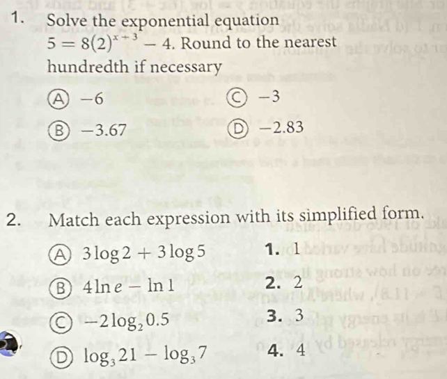 Solve the exponential equation
5=8(2)^x+3-4. Round to the nearest
hundredth if necessary
A -6 ○ -3
B −3.67 D -2.83
2. Match each expression with its simplified form.
A 3log 2+3log 5 1.ol
⑬ 4ln e-ln 1
2. 2
-2log _20.5
3. 3
D log _321-log _37 4. 4