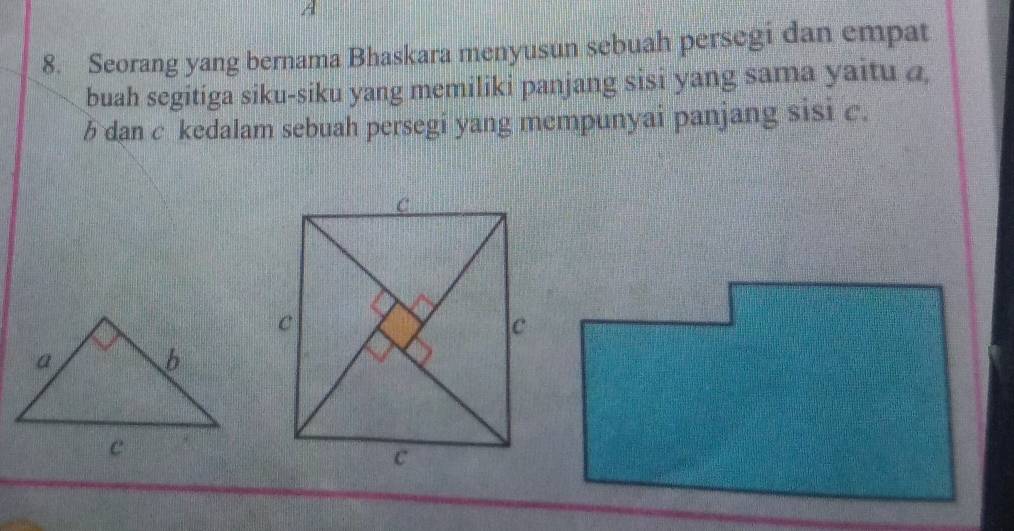 A
8. Seorang yang bernama Bhaskara menyusun sebuah persegi dan empat 
buah segitiga siku-siku yang memiliki panjang sisi yang sama yaitu a
b dan c kedalam sebuah persegi yang mempunyai panjang sisi c.