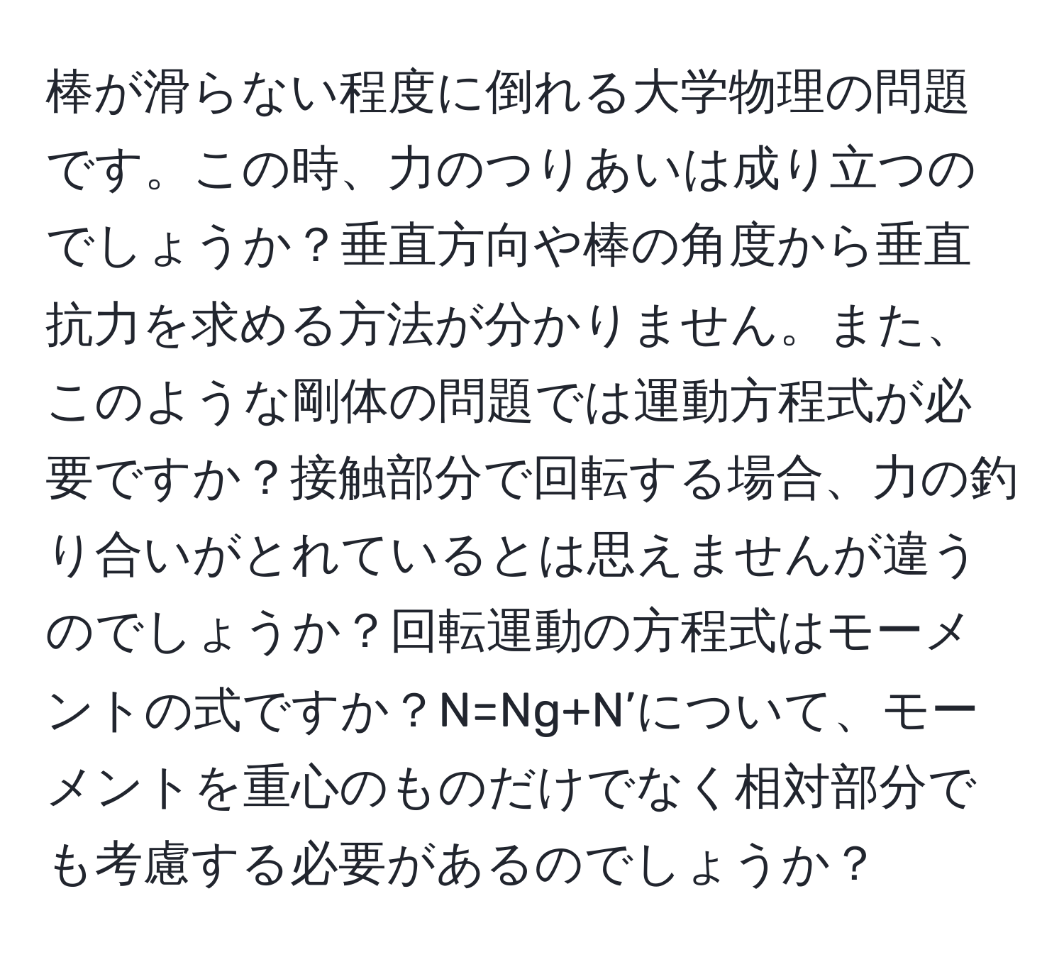 棒が滑らない程度に倒れる大学物理の問題です。この時、力のつりあいは成り立つのでしょうか？垂直方向や棒の角度から垂直抗力を求める方法が分かりません。また、このような剛体の問題では運動方程式が必要ですか？接触部分で回転する場合、力の釣り合いがとれているとは思えませんが違うのでしょうか？回転運動の方程式はモーメントの式ですか？N=Ng+N’について、モーメントを重心のものだけでなく相対部分でも考慮する必要があるのでしょうか？