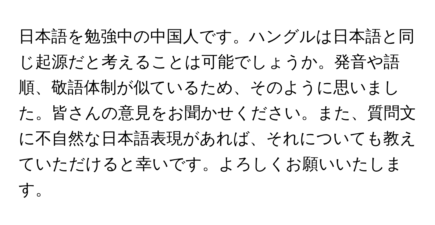 日本語を勉強中の中国人です。ハングルは日本語と同じ起源だと考えることは可能でしょうか。発音や語順、敬語体制が似ているため、そのように思いました。皆さんの意見をお聞かせください。また、質問文に不自然な日本語表現があれば、それについても教えていただけると幸いです。よろしくお願いいたします。