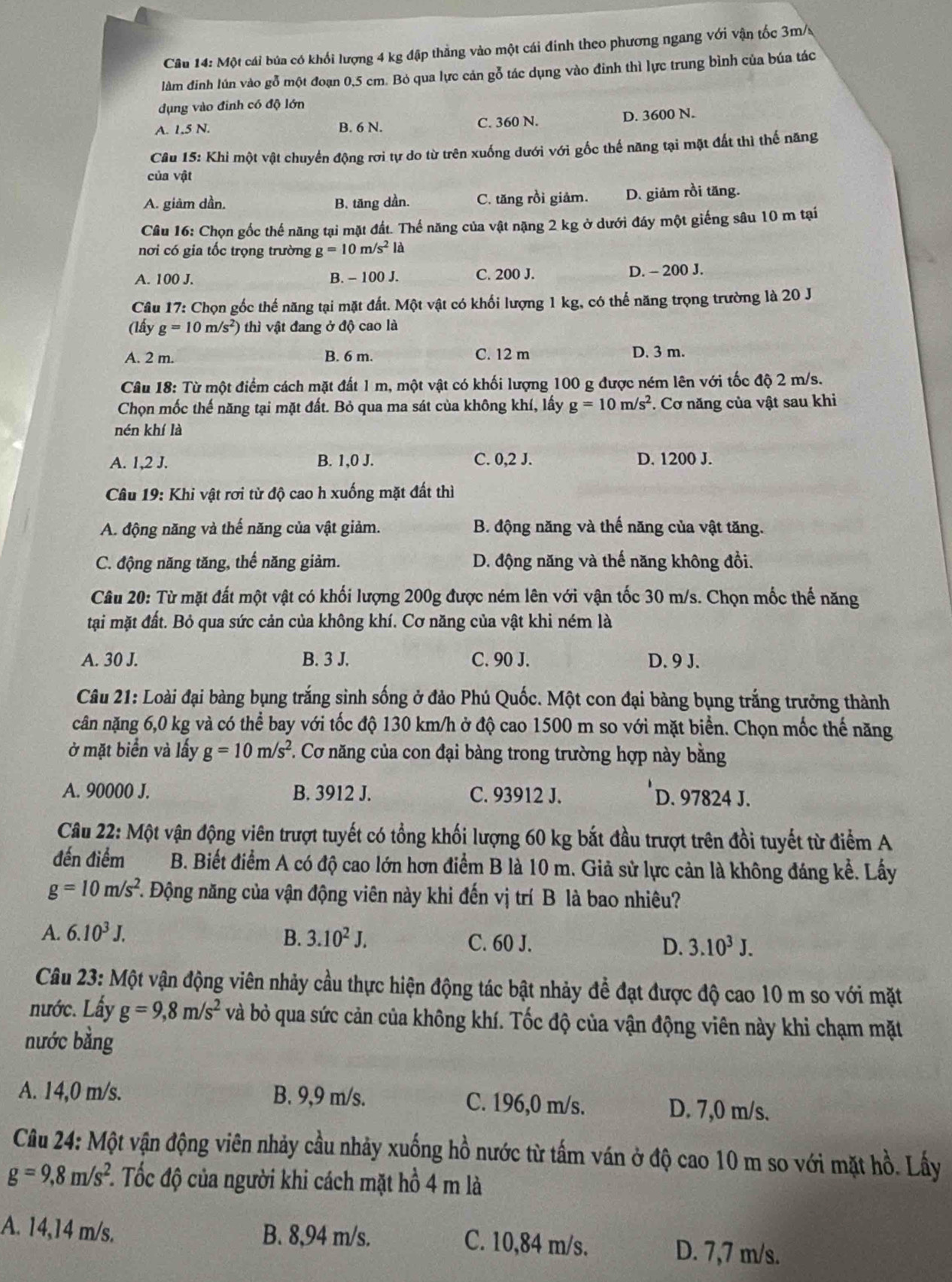Một cái búa có khối lượng 4 kg đập thẳng vào một cái đinh theo phương ngang với vận tốc 3m/s
làm đinh lún vào gỗ một đoạn 0,5 cm. Bỏ qua lực cản gỗ tác dụng vào đinh thì lực trung bình của búa tác
dụng vào đinh có độ lớn
A. 1.5 N. B. 6 N. C. 360 N. D. 3600 N.
Câu 15: Khi một vật chuyển động rơi tự do từ trên xuống dưới với gốc thế năng tại mặt đất thì thế năng
của vật
A. giảm dần. B. tăng dần. C. tăng rồi giảm. D. giảm rồi tăng.
Câu 16: Chọn gốc thế năng tại mặt đất. Thế năng của vật nặng 2 kg ở dưới đáy một giếng sâu 10 m tại
nơi có gia tốc trọng trường g=10m/s^2la
A. 100 J. B. - 100 J. C. 200 J. D. - 200 J.
Câu 17: Chọn gốc thế năng tại mặt đất. Một vật có khổi lượng 1 kg, có thế năng trọng trường là 20 J
(lấy g=10m/s^2) thì vật đang ở độ cao là
A. 2 m. B. 6 m. C. 12 m D. 3 m.
Câu 18: Từ một điểm cách mặt đất 1 m, một vật có khối lượng 100 g được ném lên với tốc độ 2 m/s.
Chọn mốc thế năng tại mặt đất. Bỏ qua ma sát của không khí, lấy g=10m/s^2. Cơ năng của vật sau khi
nén khí là
A. 1,2 J. B. 1,0 J. C. 0,2 J. D. 1200 J.
Câu 19: Khi vật rơi từ độ cao h xuống mặt đất thì
A. động năng và thế năng của vật giảm. B. động năng và thế năng của vật tăng.
C. động năng tăng, thế năng giảm. D. động năng và thế năng không đồi.
Câu 20: Từ mặt đất một vật có khối lượng 200g được ném lên với vận tốc 30 m/s. Chọn mốc thế năng
tại mặt đất. Bỏ qua sức cản của không khí. Cơ năng của vật khi ném là
A. 30 J. B. 3 J. C. 90 J. D. 9 J.
Câu 21: Loài đại bàng bụng trắng sinh sống ở đảo Phú Quốc. Một con đại bàng bụng trắng trưởng thành
cân nặng 6,0 kg và có thể bay với tốc độ 130 km/h ở độ cao 1500 m so với mặt biển. Chọn mốc thế năng
ở mặt biển và lấy g=10m/s^2. Cơ năng của con đại bàng trong trường hợp này bằng
A. 90000 J. B. 3912 J. C. 93912 J. D. 97824 J.
Câu 22: Một vận động viên trượt tuyết có tổng khối lượng 60 kg bắt đầu trượt trên đồi tuyết từ điểm A
đến điểm B. Biết điểm A có độ cao lớn hơn điểm B là 10 m. Giả sử lực cản là không đáng kể. Lấy
g=10m/s^2 F. Động năng của vận động viên này khi đến vị trí B là bao nhiêu?
A. 6.10^3J, B. 3.10^2J. C. 60 J. D. 3.10^3J.
Câu 23: Một vận động viên nhảy cầu thực hiện động tác bật nhảy để đạt được độ cao 10 m so với mặt
nước. Lấy g=9,8m/s^2 và bỏ qua sức cản của không khí. Tốc độ của vận động viên này khi chạm mặt
nước bằng
A. 14,0 m/s. B. 9,9 m/s. C. 196,0 m/s. D. 7,0 m/s.
Câu 24: Một vận động viên nhảy cầu nhảy xuống hồ nước từ tấm ván ở độ cao 10 m so với mặt hồ. Lấy
g=9,8m/s^2 1 Tốc độ của người khi cách mặt hồ 4 m là
A. 14,14 m/s. B. 8,94 m/s. C. 10,84 m/s. D. 7,7 m/s.