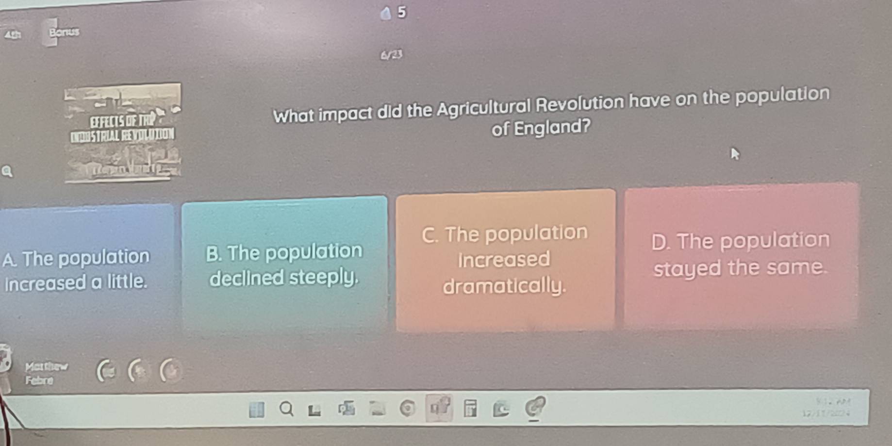 onus
EeFeCts dF TRP What impact did the Agricultural Revolution have on the population
INDUSTRIAL REVOLDTION
of England?
C. The population
A. The population B. The population D. The population
Increased
Increased a little. declined steeply. stayed the same.
dramatically.
Mat thew
Febre
12/117204