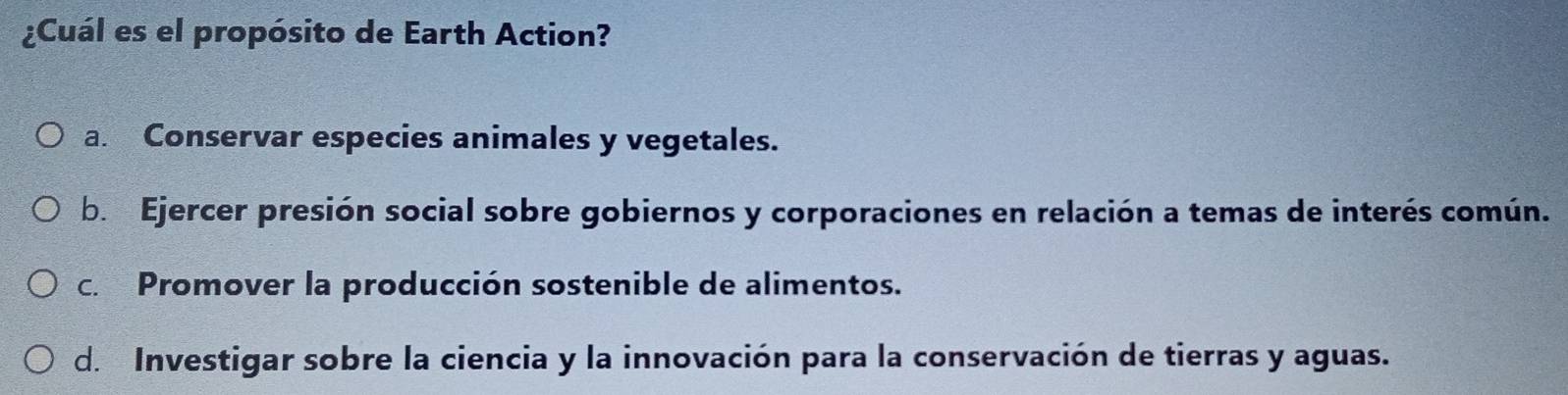 ¿Cuál es el propósito de Earth Action?
a. Conservar especies animales y vegetales.
b. Ejercer presión social sobre gobiernos y corporaciones en relación a temas de interés común.
c. Promover la producción sostenible de alimentos.
d. Investigar sobre la ciencia y la innovación para la conservación de tierras y aguas.