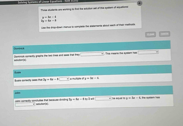 Solving Systems of Linear Equations - Item 31352 
Three students are working to find the solution set of this system of equations:
y=3x-4
2y=6x-8
Use the drop-down menus to complete the statements about each of their methors. 
Dominick 
Dominick correctly graphs the two lines and sees that they . This means the system has 
solution(s). 
Susie 
Susie correctly sees that 2y=6x-8 a multiple of y=3z-4
John 
John correctly concludes that because dividing 2y=6x-8 by 2 willl be equal to y=3x-4 , the system has 
solution(s).