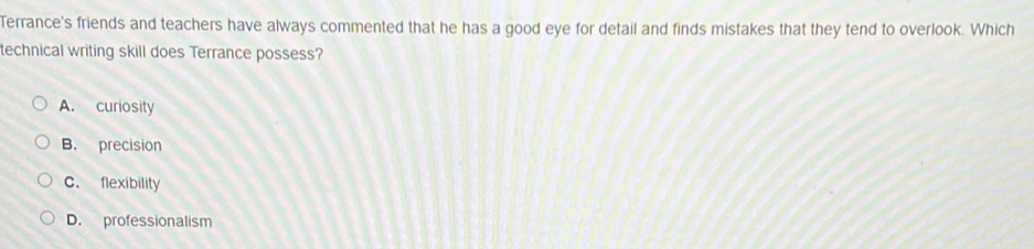 Terrance's friends and teachers have always commented that he has a good eye for detail and finds mistakes that they tend to overlook. Which
technical writing skill does Terrance possess?
A. curiosity
B. precision
C. flexibility
D. professionalism