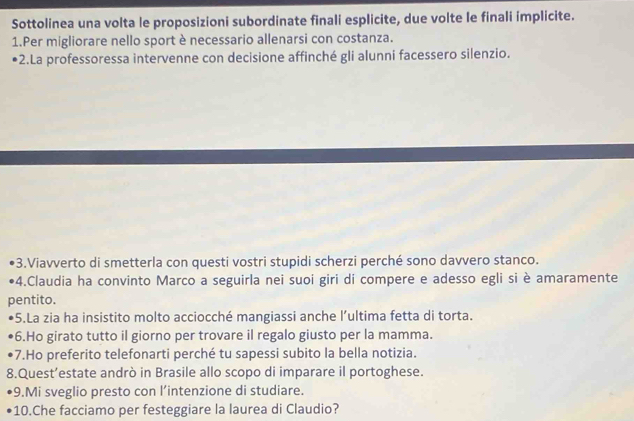 Sottolinea una volta le proposizioni subordinate finali esplicite, due volte le finali implicite. 
1.Per migliorare nello sport è necessario allenarsi con costanza. 
2.La professoressa intervenne con decisione affinché gli alunni facessero silenzio. 
3.Viavverto di smetterla con questi vostri stupidi scherzi perché sono davvero stanco. 
4.Claudia ha convinto Marco a seguirla nei suoi giri di compere e adesso egli si è amaramente 
pentito. 
5.La zia ha insistito molto acciocché mangiassi anche l’ultima fetta di torta. 
6.Ho girato tutto il giorno per trovare il regalo giusto per la mamma. 
7.Ho preferito telefonarti perché tu sapessi subito la bella notizia. 
8.Quest’estate andrò in Brasile allo scopo di imparare il portoghese. 
9.Mi sveglio presto con l’intenzione di studiare. 
10.Che facciamo per festeggiare la laurea di Claudio?