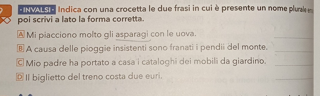 INVALSI Indica con una crocetta le due frasi in cui è presente un nome plurale erra 
poi scrivi a lato la forma corretta. 
A Mi piacciono molto gli asparagi con le uova. 
_ 
§ A causa delle pioggie insistenti sono franati i pendii del monte._ 
© Mio padre ha portato a casa i cataloghi dei mobili da giardino._ 
D I biglietto del treno costa due euri. 
_