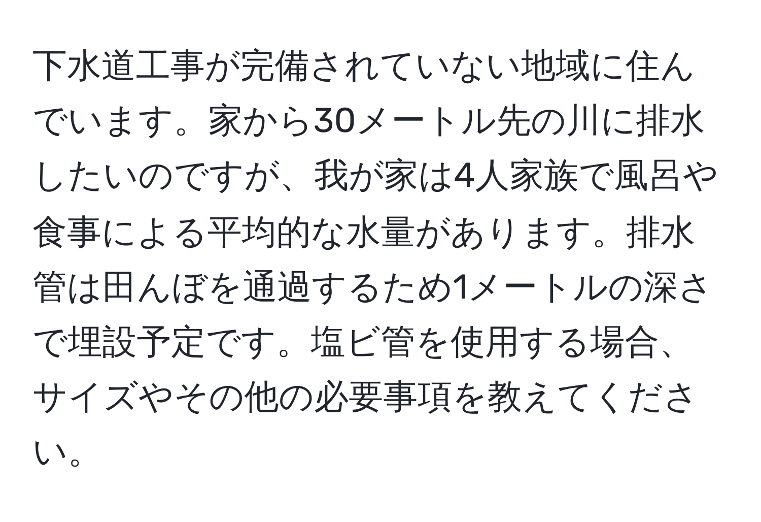 下水道工事が完備されていない地域に住んでいます。家から30メートル先の川に排水したいのですが、我が家は4人家族で風呂や食事による平均的な水量があります。排水管は田んぼを通過するため1メートルの深さで埋設予定です。塩ビ管を使用する場合、サイズやその他の必要事項を教えてください。