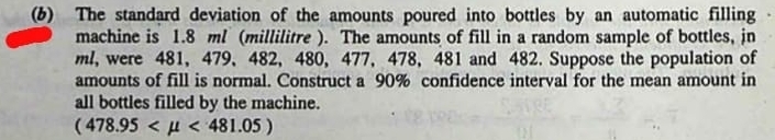 (6) The standard deviation of the amounts poured into bottles by an automatic filling 
machine is 1.8 ml (millilitre ). The amounts of fill in a random sample of bottles, jn
ml, were 481, 479, 482, 480, 477, 478, 481 and 482. Suppose the population of 
amounts of fill is normal. Construct a 90% confidence interval for the mean amount in 
all bottles filled by the machine.
(478.95 <481.05)