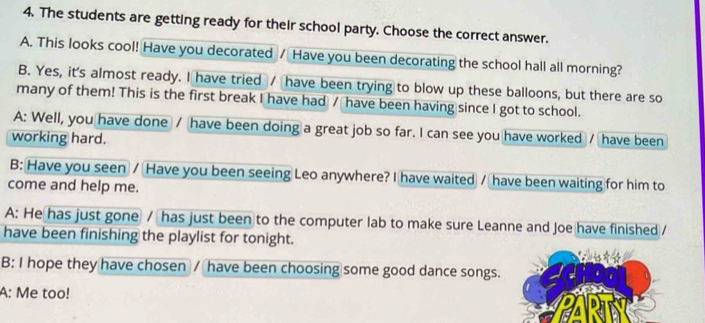 The students are getting ready for their school party. Choose the correct answer. 
A. This looks cool! Have you decorated / Have you been decorating the school hall all morning? 
B. Yes, it's almost ready. I have tried / have been trying to blow up these balloons, but there are so 
many of them! This is the first break I have had / have been having since I got to school. 
A: Well, you have done / have been doing a great job so far. I can see you have worked / have been 
working hard. 
B: Have you seen / Have you been seeing Leo anywhere? I have waited / have been waiting for him to 
come and help me. 
A: He has just gone / has just been to the computer lab to make sure Leanne and Joe have finished / 
have been finishing the playlist for tonight. 
B: I hope they have chosen / have been choosing some good dance songs. 
A: Me too!