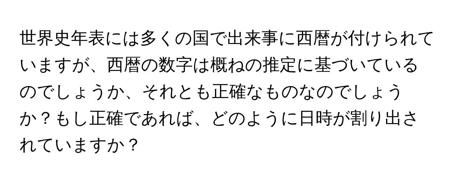 世界史年表には多くの国で出来事に西暦が付けられていますが、西暦の数字は概ねの推定に基づいているのでしょうか、それとも正確なものなのでしょうか？もし正確であれば、どのように日時が割り出されていますか？