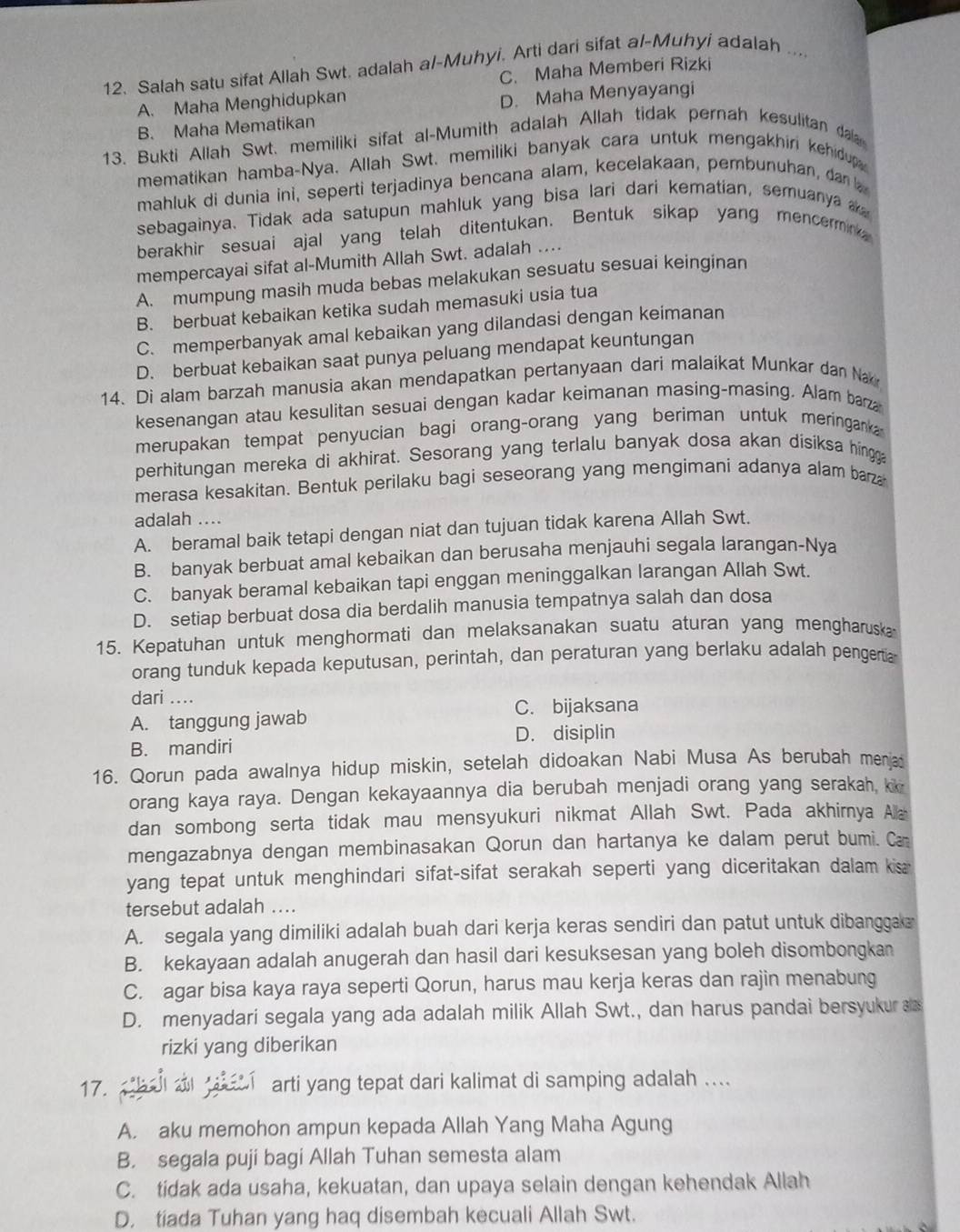 Salah satu sifat Allah Swt. adalah al-Muhyi. Arti dari sifat al-Muhyi adalah ....
C. Maha Memberi Rizki
A. Maha Menghidupkan
D. Maha Menyayangi
B. Maha Mematikan
13. Bukti Allah Swt. memiliki sifat al-Mumith adalah Allah tidak pernah kesulitan da
mematikan hamba-Nya, Allah Swt. memiliki banyak cara untuk mengakhiri kehidup
mahluk di dunia ini, seperti terjadinya bencana alam, kecelakaan, pembunuhan, da  
sebagainya. Tidak ada satupun mahluk yang bisa lari dari kematian, semuanya 
berakhir sesuai ajal yang telah ditentukan. Bentuk sikap yang mencermink
mempercayai sifat al-Mumith Allah Swt. adalah ....
A. mumpung masih muda bebas melakukan sesuatu sesuai keinginan
B. berbuat kebaikan ketika sudah memasuki usia tua
C. memperbanyak amal kebaikan yang dilandasi dengan keimanan
D. berbuat kebaikan saat punya peluang mendapat keuntungan
14. Di alam barzah manusia akan mendapatkan pertanyaan dari malaikat Munkar dan Na
kesenangan atau kesulitan sesuai dengan kadar keimanan masing-masing. Alam barza
merupakan tempat penyucian bagi orang-orang yang beriman untuk meringanka 
perhitungan mereka di akhirat. Sesorang yang terlalu banyak dosa akan dísiksa hingga
merasa kesakitan. Bentuk perilaku bagi seseorang yang mengimani adanya alam barza
adalah ....
A. beramal baik tetapi dengan niat dan tujuan tidak karena Allah Swt.
B. banyak berbuat amal kebaikan dan berusaha menjauhi segala larangan-Nya
C. banyak beramal kebaikan tapi enggan meninggalkan larangan Allah Swt.
D. setiap berbuat dosa dia berdalih manusia tempatnya salah dan dosa
15. Kepatuhan untuk menghormati dan melaksanakan suatu aturan yang mengharuska
orang tunduk kepada keputusan, perintah, dan peraturan yang berlaku adalah pengertia
dari ....
C. bijaksana
A. tanggung jawab
D. disiplin
B. mandiri
16. Qorun pada awalnya hidup miskin, setelah didoakan Nabi Musa As berubah menja
orang kaya raya. Dengan kekayaannya dia berubah menjadi orang yang serakah, k
dan sombong serta tidak mau mensyukuri nikmat Allah Swt. Pada akhirnya Aa
mengazabnya dengan membinasakan Qorun dan hartanya ke dalam perut bumi. Ca
yang tepat untuk menghindari sifat-sifat serakah seperti yang diceritakan dalam kisa 
tersebut adalah ....
A. segala yang dimiliki adalah buah dari kerja keras sendiri dan patut untuk dibanggak
B. kekayaan adalah anugerah dan hasil dari kesuksesan yang boleh disombongkan
C. agar bisa kaya raya seperti Qorun, harus mau kerja keras dan rajin menabung
D. menyadari segala yang ada adalah milik Allah Swt., dan harus pandai bersyukur a
rizki yang diberikan
17.  bal a    arti yang tepat dari kalimat di samping adalah ....
A. aku memohon ampun kepada Allah Yang Maha Agung
B. segala puji bagi Allah Tuhan semesta alam
C. tidak ada usaha, kekuatan, dan upaya selain dengan kehendak Allah
D. tiada Tuhan yang haq disembah kecuali Allah Swt.