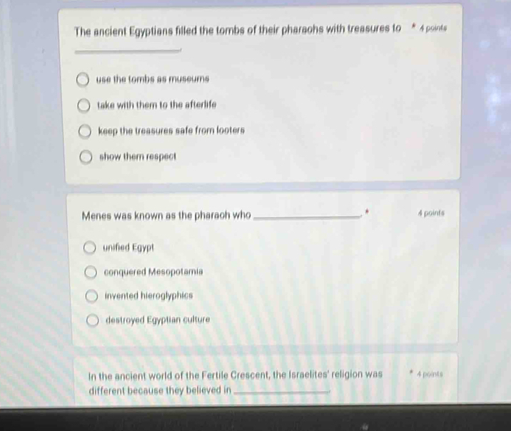 The ancient Egyptians filled the tombs of their pharaohs with treasures to * À points
_
use the tombs as museums
take with them to the afterlife
keep the treasures safe from looters
show them respect
*
Menes was known as the pharach who _4 points
unified Egypt
conquered Mesopotamia
invented hieroglyphics
destroyed Egyptian culture
In the ancient world of the Fertile Crescent, the Israelites' religion was 4 points
different because they believed in_