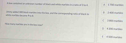 A box contained an unknown number of black and white marbles in a ratio of 3 to 4. A 1 700 marbles
Jimmy added 300 black marbles into the box, and the corresponding ratio of black to B 2 400 marbles
white marbles became 9 to 8. C 3 800 marbles
How many marbles are in the box now? D 4 200 marbles
E 4 500 marbles