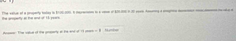 The value of a property today is $100,000. It depreciates to a vasue of $20,000 in 20 yeans. Assuming a stagnns deprecisaoe mousLcismmnt the vabe of 
the property at the end of 15 years. 
Answer. The value of the property at ihe end of 15years=8 Number