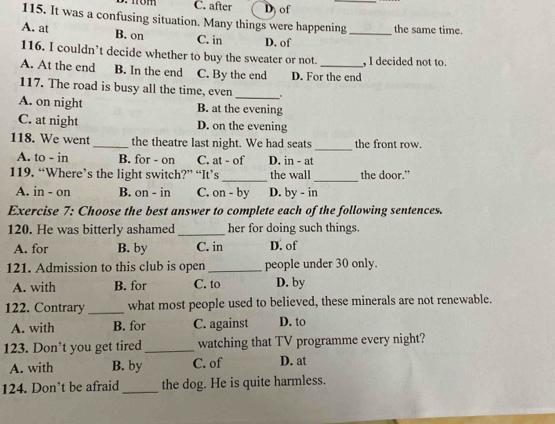 C. after D of
115. It was a confusing situation. Many things were happening _the same time.
A. at B. on C. in D. of
116. I couldn’t decide whether to buy the sweater or not. , I decided not to.
A. At the end B. In the end C. By the end D. For the end
117. The road is busy all the time, even_ .
A. on night B. at the evening
C. at night D. on the evening
118. We went _the theatre last night. We had seats _the front row.
A. to - in B. for - on C. at - of D. in - at
_
_
119. “Where’s the light switch?” “It’s the wall the door."
A. in - on B. on - in C. on - by D. by - in
Exercise 7: Choose the best answer to complete each of the following sentences.
120. He was bitterly ashamed _her for doing such things.
A. for B. by C. in D. of
121. Admission to this club is open_ people under 30 only.
A. with B. for C. to D. by
122. Contrary _what most people used to believed, these minerals are not renewable.
A. with B. for C. against D. to
123. Don’t you get tired _watching that TV programme every night?
A. with B. by C. of D. at
124. Don’t be afraid_ the dog. He is quite harmless.
