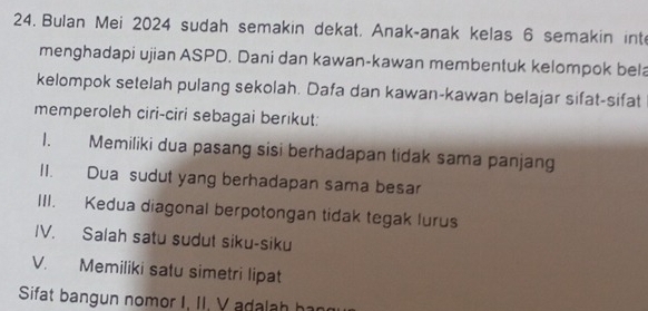 Bulan Mei 2024 sudah semakin dekat. Anak-anak kelas 6 semakin inte 
menghadapi ujian ASPD. Dani dan kawan-kawan membentuk kelompok bela 
kelompok setelah pulang sekolah. Dafa dan kawan-kawan belajar sifat-sifat 
memperoleh ciri-ciri sebagai berikut: 
1. Memiliki dua pasang sisi berhadapan tidak sama panjang 
II. Dua sudut yang berhadapan sama besar 
III. Kedua diagonal berpotongan tidak tegak lurus 
IV. Salah satu sudut siku-siku 
V. Memiliki satu simetri lipat 
Sifat bangun nomor I, II. V adalah har