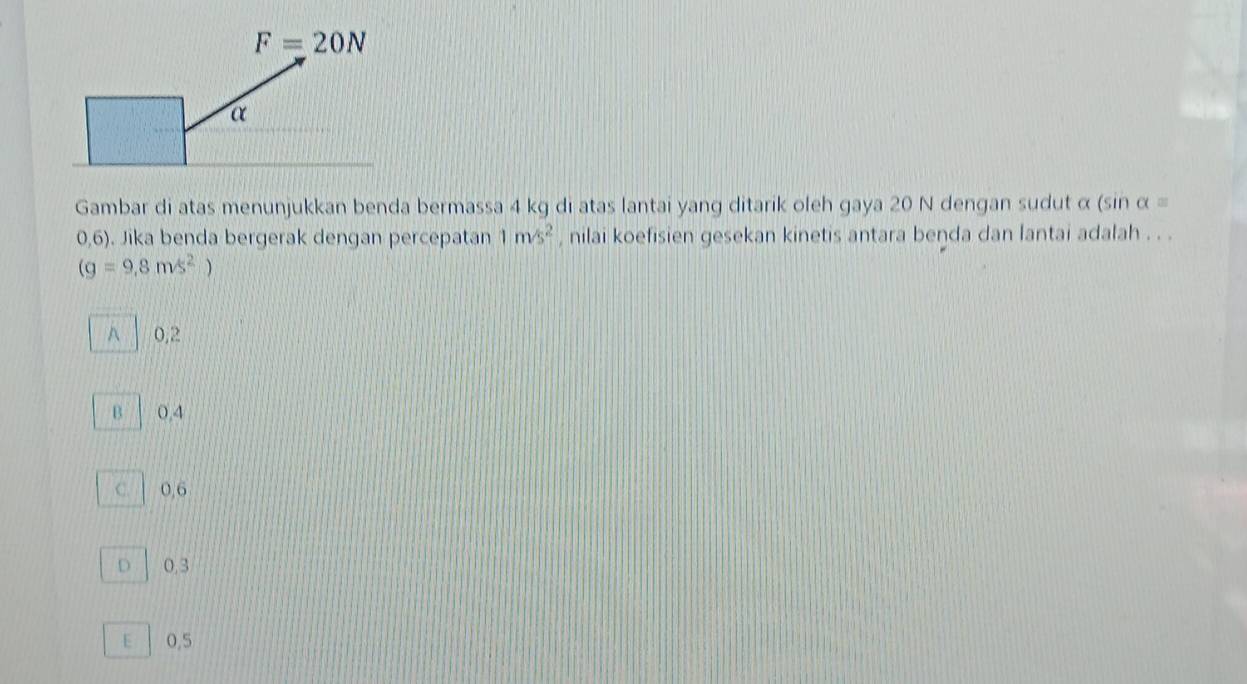 Gambar di atas menunjukkan benda bermassa 4 kg di atas lantai yang ditarik oleh gaya 20 N dengan sudut α (sin alpha =
0,6). Jika benda bergerak dengan percepatan 1m/s^2 , nilai koefisien gesekan kinetis antara beŋda dan lantai adalah . . .
(g=9,8m/s^2)
A 0,2
B 0,4
c. 0,6
D 0.3
E 0,5