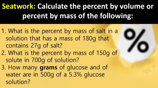 Seatwork: Calculate the percent by volume or 
percent by mass of the following: 
1. What is the percent by mass of salt in a 
solution that has a mass of 180g that %
contains 27g of salt? 
2. What is the percent by mass of 150g of 
solute in 700g of solution? 
3. How many grams of glucose and of 
water are in 500g of a 5.3% glucose 
solution?