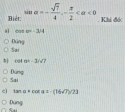 Biết: sin alpha =- sqrt(7)/4 , - π /2  <0</tex> . Khi đó:
a) cos a=-3/4
Đúng
Sai
b) co a=-3/sqrt(7)
Đúng
Sai
c) tan a+cot a=-(16sqrt(7))/23
Đùng
Sai