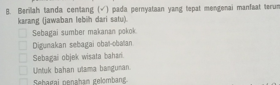 Berilah tanda centang (√) pada pernyataan yang tepat mengenai manfaat terun
karang (jawaban lebih dari satu).
Sebagai sumber makanan pokok.
Digunakan sebagai obat-obatan
Sebagai objek wisata bahari.
Untuk bahan utama bangunan.
Sebagai penahan gelombang.