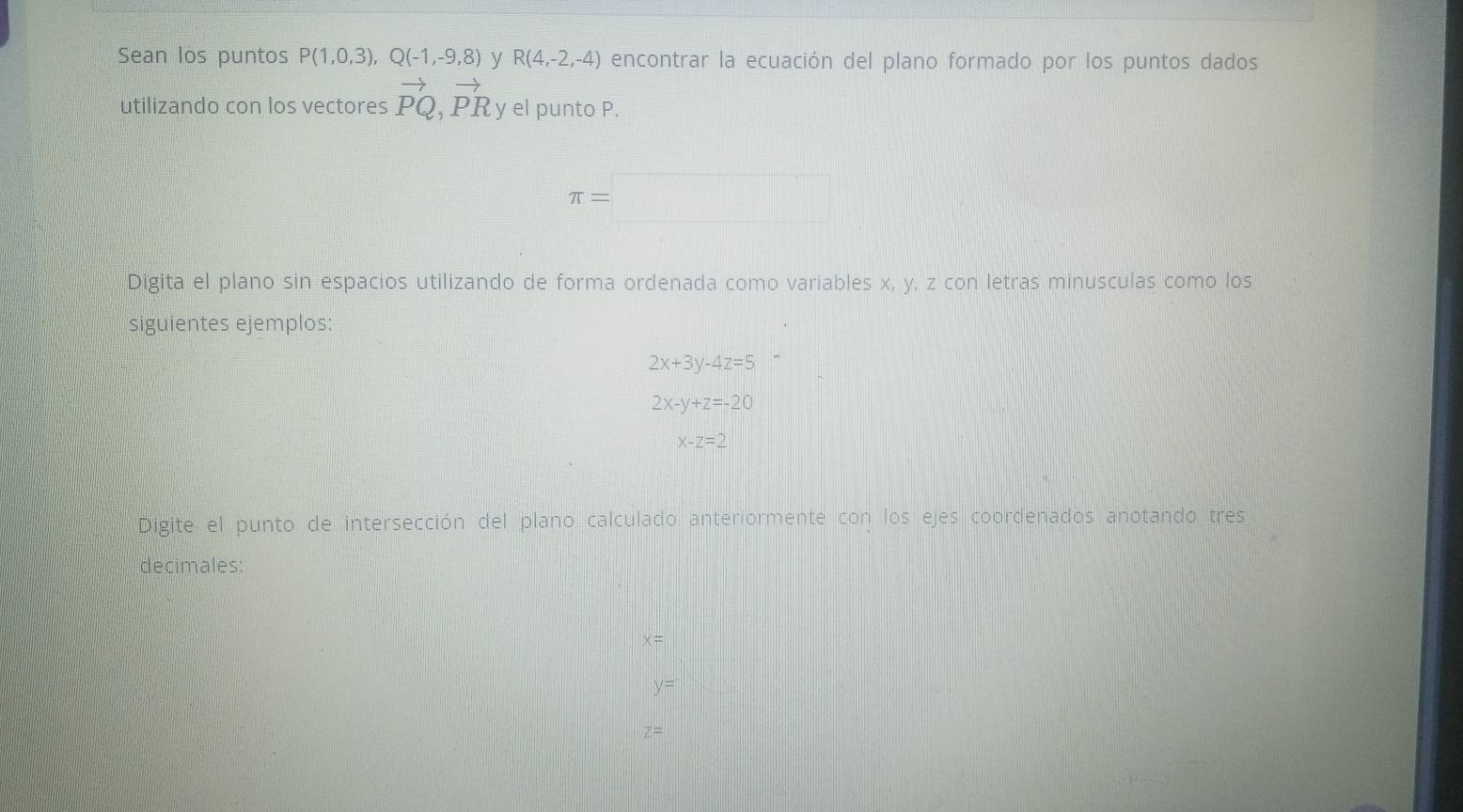 Sean los puntos P(1,0,3), Q(-1,-9,8) y R(4,-2,-4) encontrar la ecuación del plano formado por los puntos dados 
utilizando con los vectores vector PQ, vector PR y el punto P.
π =
Digita el plano sin espacios utilizando de forma ordenada como variables x, y, z con letras minusculas como los 
siguientes ejemplos:
2x+3y-4z=5
2x-y+z=-20
x-z=2
Digite el punto de intersección del plano calculado anteriormente con los ejes coordenados anotando tres 
decimales:
x=
y=
z=