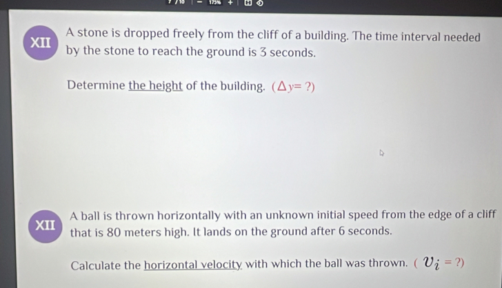 A stone is dropped freely from the cliff of a building. The time interval needed 
XII by the stone to reach the ground is 3 seconds. 
Determine the height of the building. (△ y=?)
XII A ball is thrown horizontally with an unknown initial speed from the edge of a cliff 
that is 80 meters high. It lands on the ground after 6 seconds. 
Calculate the horizontal velocity with which the ball was thrown. (U_i=?)