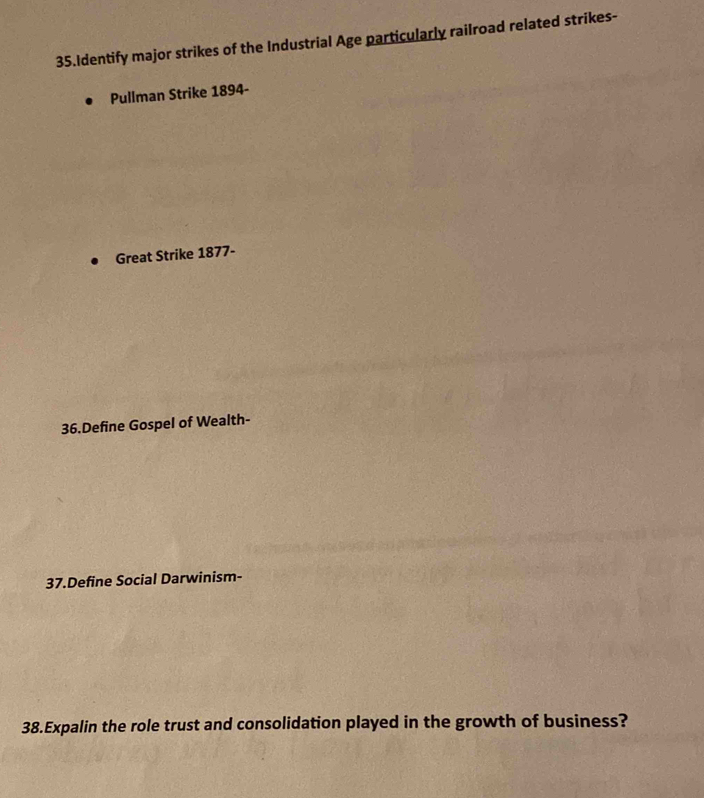 Identify major strikes of the Industrial Age particularly railroad related strikes- 
Pullman Strike 1894- 
Great Strike 1877- 
36.Define Gospel of Wealth- 
37.Define Social Darwinism- 
38.Expalin the role trust and consolidation played in the growth of business?