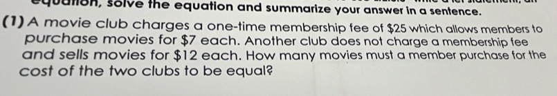 equation, solve the equation and summarize your answer in a sentence. 
(1) A movie club charges a one-time membership fee of $25 which allows members to 
purchase movies for $7 each. Another club does not charge a membership fee 
and sells movies for $12 each. How many movies must a member purchase for the 
cost of the two clubs to be equal?