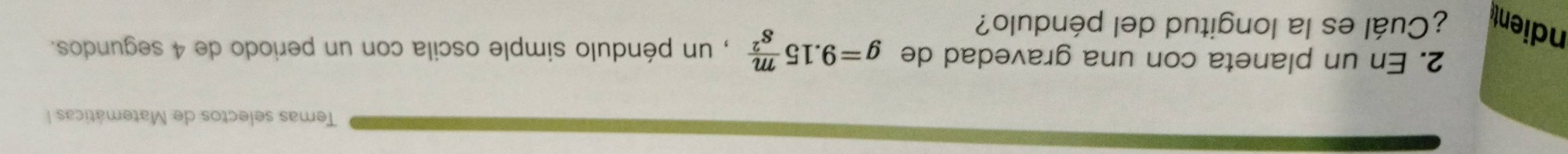 Temas selectos de Matemáticas I 
2. En un planeta con una gravedad de g=9.15 m/s^2  , un péndulo simple oscila con un periodo de 4 segundos. 
ndient ¿Cuál es la longitud del péndulo?