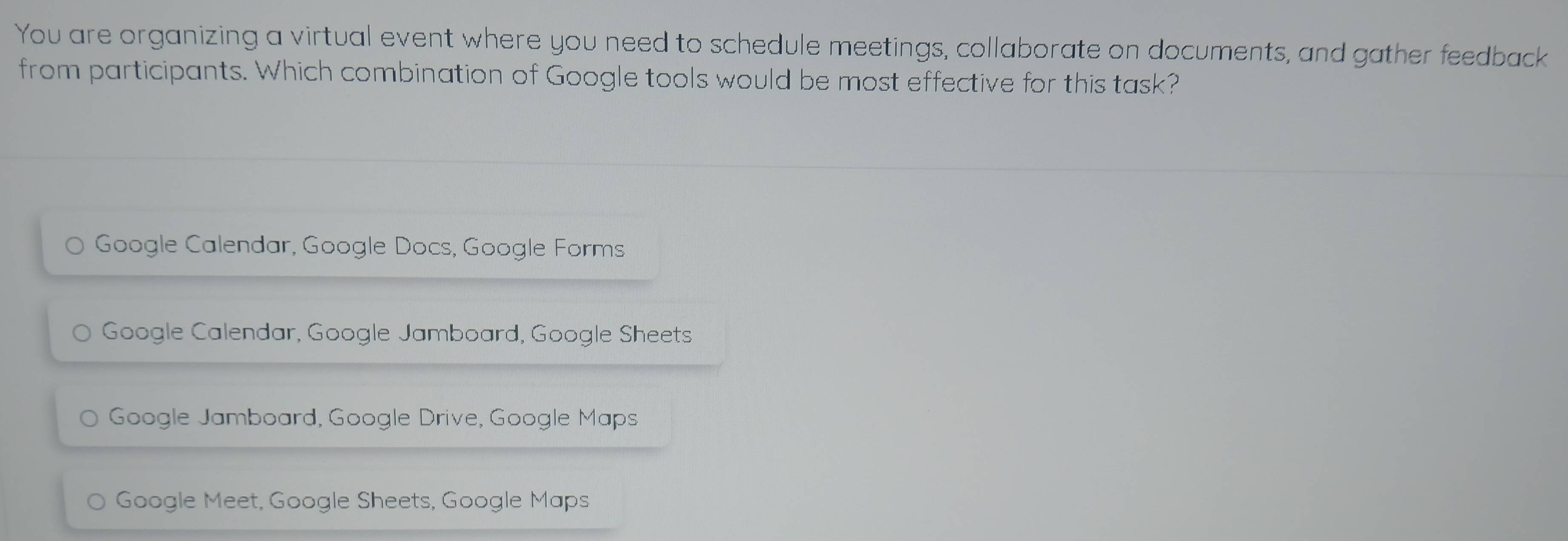 You are organizing a virtual event where you need to schedule meetings, collaborate on documents, and gather feedback
from participants. Which combination of Google tools would be most effective for this task?
Google Calendar, Google Docs, Google Forms
Google Calendar, Google Jamboard, Google Sheets
Google Jamboard, Google Drive, Google Maps
Google Meet, Google Sheets, Google Maps