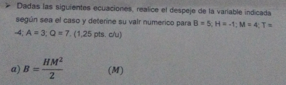 Dadas las siguientes ecuaciones, realice el despeje de la variable indicada 
según sea el caso y deterine su valr numerico para B=5; H=-1; M=4; T=
-4; A=3; Q=7. (1,25 pts. c/u) 
a) B= HM^2/2  (M)