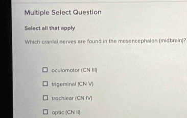 Multiple Select Question
Select all that apply
Which cranial nerves are found in the mesencephalon (midbrain)?
oculomotor (CN III)
trigeminal (CN V)
trochlear (CN IV)
optic (CN II)