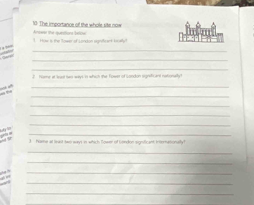 The importance of the whole site now 
Answer the questions below: 
1. How is the Tower of London significant locally? 
_ 
L a boai 
uotation 
_ 
Geralc 
_ 
2 Name at least two ways in which the Tower of London significant nationally? 
_ 
es the look aft 
_ 
_ 
_ 
_ 
luty to 
girls ar ind Sh 
_ 
3. Name at least two ways in which Tower of London significant Internationally? 
_ 
_ 
he hi 
_ 
at ins 
ward 
_ 
_