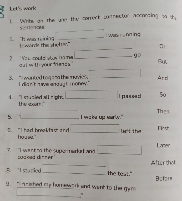 Let's work 
1. Write on the line the correct connector according to the 
sentences: 
1. “It was raining □ I was running 
towards the shelter.” 
Or 
2. “You could stay home □ go 
out with your friends." 
But 
3. “I wanted to go to the movies, □ And 
I didn't have enough money." 
4. “I studied all night, □ I passed So 
the exam." 
Then 
5. □ , I woke up early." 
6. “I had breakfast and □ left the First 
house." 
7. “I went to the supermarket and □ Later 
cooked dinner." 
After that 
8. “I studied □ the test.” 
Before 
9. “I finished my homework and went to the gym 
_ m