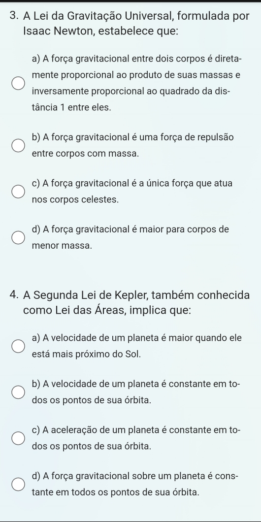 A Lei da Gravitação Universal, formulada por
Isaac Newton, estabelece que:
a) A força gravitacional entre dois corpos é direta-
mente proporcional ao produto de suas massas e
inversamente proporcional ao quadrado da dis-
tância 1 entre eles.
b) A força gravitacional é uma força de repulsão
entre corpos com massa.
c) A força gravitacional é a única força que atua
nos corpos celestes.
d) A força gravitacional é maior para corpos de
menor massa.
4. A Segunda Lei de Kepler, também conhecida
como Lei das Áreas, implica que:
a) A velocidade de um planeta é maior quando ele
está mais próximo do Sol.
b) A velocidade de um planeta é constante em to-
dos os pontos de sua órbita.
c) A aceleração de um planeta é constante em to-
dos os pontos de sua órbita.
d) A força gravitacional sobre um planeta é cons-
tante em todos os pontos de sua órbita.