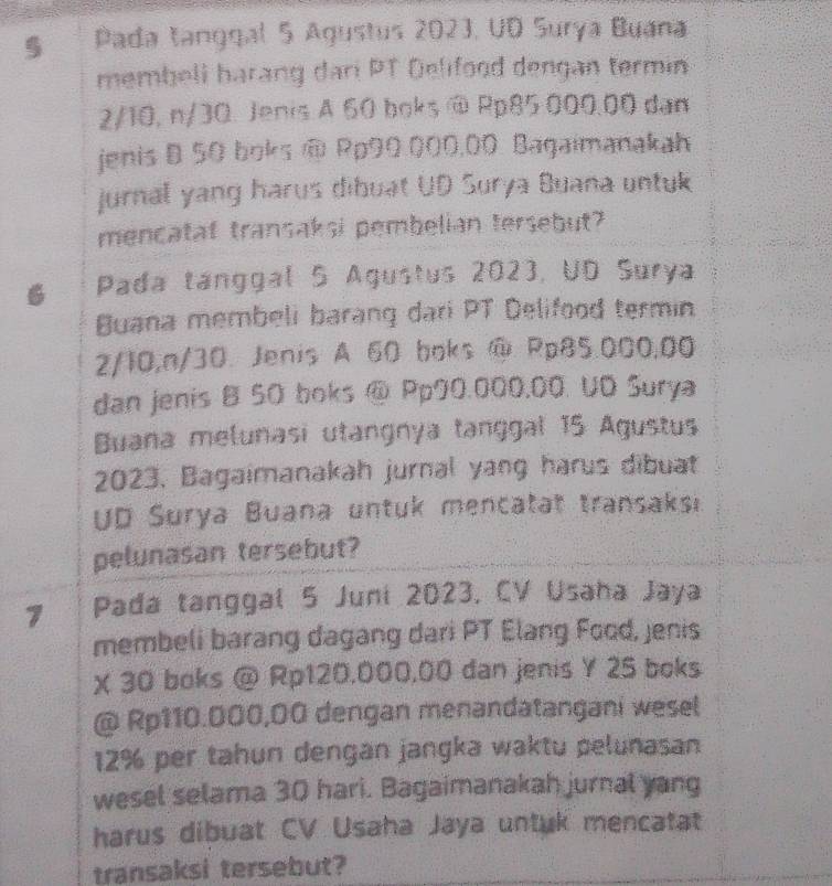 Pada tanggal 5 Agustus 2023, UD Surya Buana 
membell harang dari PT Delifood dengan termin
2/10, n/30. Jenis A 60 boks @ Rp85 000.00 dan 
jenis B 50 boks @ Rp90 000,00 Bagaimanakah 
jurnal yang harus dibuat UD Surya Buana untuk 
mencatat transaksi pembelian tersebut? 
6 Pada tanggal 5 Agustus 2023, UD Surya 
Buana membeli barang dari PT Delifood termin.
2/10, n/30. Jenis A 60 boks @ Rp85.000,00
dan jenis B 50 boks @ Pp90.000,00. UD Surya 
Buana melunasi utangnya tanggal 15 Agustus 
2023, Bagaimanakah jurnal yang harus dibuat 
UD Surya Buana untuk mencatat transaksi. 
pelunasan tersebut? 
7 Pada tanggal 5 Juni 2023, CV Usaha Jaya 
membeli barang dagang dari PT Elang Food, jenis 
X 30 boks @ Rp120,000,00 dan jenis Y 25 boks 
@ Rp110.000,00 dengan menandatangani wesel
12% per tahun dengan jangka waktu pelunasan 
wesel selama 30 hari. Bagaimanakah jurnal yang 
harus dibuat CV Usaha Jaya untuk mencatat 
transaksi tersebut?