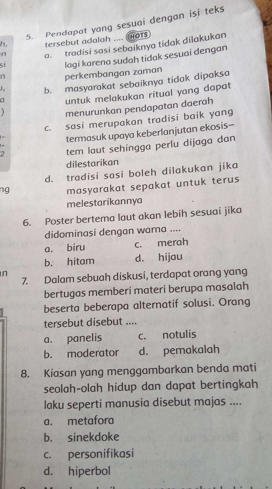 Pendapat yang sesuai dengan isi teks
h,
tersebut adalah .... (HOTS
n
a. tradisi sasi sebaiknya tidak dilakukan
sí
lagi karena sudah tidak sesuaí dengan
n
perkembangan zaman
I
b. masyarakat sebaiknya tidak dipaksa
a
untuk melakukan ritual yang dapat
)
menurunkan pendapatan daerah
c. sasi merupakan tradisi baik yang
termasuk upaya keberlanjutan ekosis-
2
tem laut sehingga perlu dijaga dan
dilestarikan
d. tradisi sasi boleh dilakukan jíka
ng
masyarakat sepakat untuk terus
melestarikannya
6. Poster bertema laut akan lebih sesuai jika
didominasi dengan warna ....
a. biru c. merah
b. hitam d. hijau
n
7. Dalam sebuah diskusi, terdapat orang yang
bertugas memberí materí berupa masalah
beserta beberapa alternatif solusi. Orang
tersebut disebut ....
a. panelis c. notulis
b. moderator d. pemakalah
8. Kiasan yang menggambarkan benda mati
seolah-olah hidup dan dapat bertingkah
laku seperti manusia disebut majas ....
a. metafora
b. sinekdoke
c. personifikasi
d. hiperbol