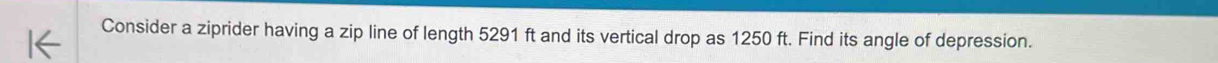 Consider a ziprider having a zip line of length 5291 ft and its vertical drop as 1250 ft. Find its angle of depression.