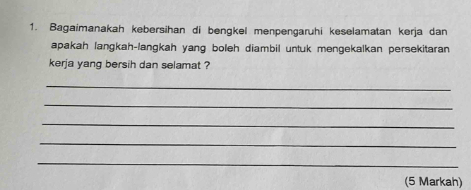 Bagaimanakah kebersihan di bengkel menpengaruhi keselamatan kerja dan 
apakah langkah-langkah yang boleh diambil untuk mengekalkan persekitaran 
kerja yang bersih dan selamat ? 
_ 
_ 
_ 
_ 
_ 
(5 Markah)