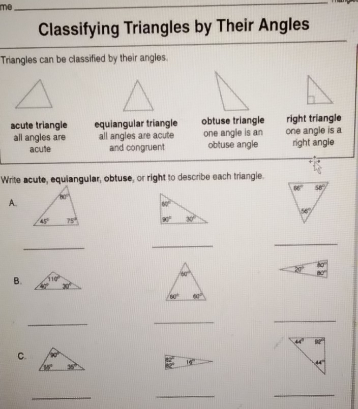 me_
Classifying Triangles by Their Angles
Triangles can be classified by their angles.
acute triangle equiangular triangle obtuse triangle right triangle
all angles are all angles are acute one angle is an one angle is a
acute and congruent obtuse angle right angle
Write acute, equiangular, obtuse, or right to describe each triangle.
A.
_
_
_
B.
_
_
_
C.
_
_
_