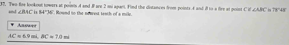 Two fire lookout towers at points A and B are 2 mi apart. Find the distances from points A and B to a fire at point C if ∠ ABC is 78°48'
and ∠ BAC is 84°36'. Round to the nearest tenth of a mile. 
Answer
ACapprox 6.9mi, BCapprox 7.0mi