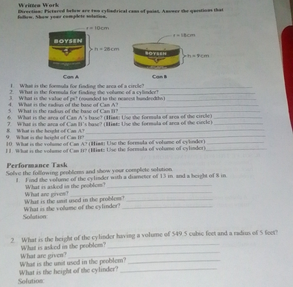 Written Work
Direction: Pictured below are two cylindrical cans of paint. Answer the questions that
follow. Show your complete solution.
1. What is the formula for finding the area of a circle?_
2. What is the formula for finding the volume of a cylinder?_
3. What is the value of pi? (rounded to the nearest hundredths)_
4. What is the radius of the base of Can A?_
5. What is the radius of the base of Can B?_
6. What is the area of Can A's base? (Hint: Use the formula of area of the circle)_
_
7. What is the area of Can B's base? (Hint: Use the formula of area of the circle)_
_
8. What is the height of Can A?
9 What is the height of Can B?
10. What is the volume of Can A? (Hint: Use the formula of volume of cylinder)_
] 1. What is the volume of Can B? (Hint: Use the formula of volume of cylinder)_
Performance Task
Solve the following problems and show your complete solution.
1. Find the volume of the cylinder with a diameter of 13 in. and a height of 8 in.
What is asked in the problem?_
What are given?
_
What is the unit used in the problem?_
What is the volume of the cylinder?_
Solution:
2. What is the height of the cylinder having a volume of 549.5 cubic feet and a radius of 5 feet?
What is asked in the problem?_
What are given?
_
What is the unit used in the problem?_
What is the height of the cylinder?_
Solution: