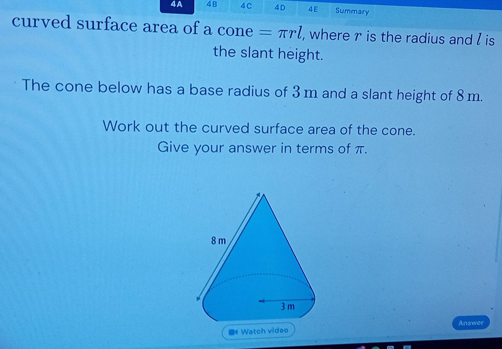 4A 4B 4C 4D 4E Summary 
curved surface area of a cone =π rl , where r is the radius and l is 
the slant height. 
The cone below has a base radius of 3m and a slant height of 8m. 
Work out the curved surface area of the cone. 
Give your answer in terms of π. 
Answer 
Watch video