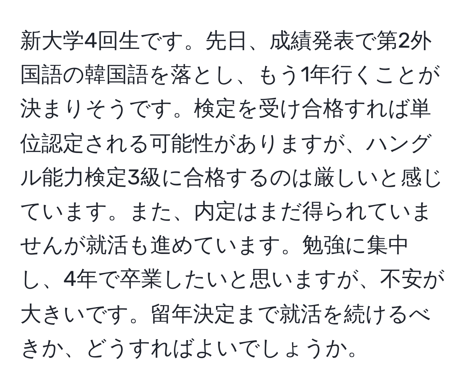 新大学4回生です。先日、成績発表で第2外国語の韓国語を落とし、もう1年行くことが決まりそうです。検定を受け合格すれば単位認定される可能性がありますが、ハングル能力検定3級に合格するのは厳しいと感じています。また、内定はまだ得られていませんが就活も進めています。勉強に集中し、4年で卒業したいと思いますが、不安が大きいです。留年決定まで就活を続けるべきか、どうすればよいでしょうか。