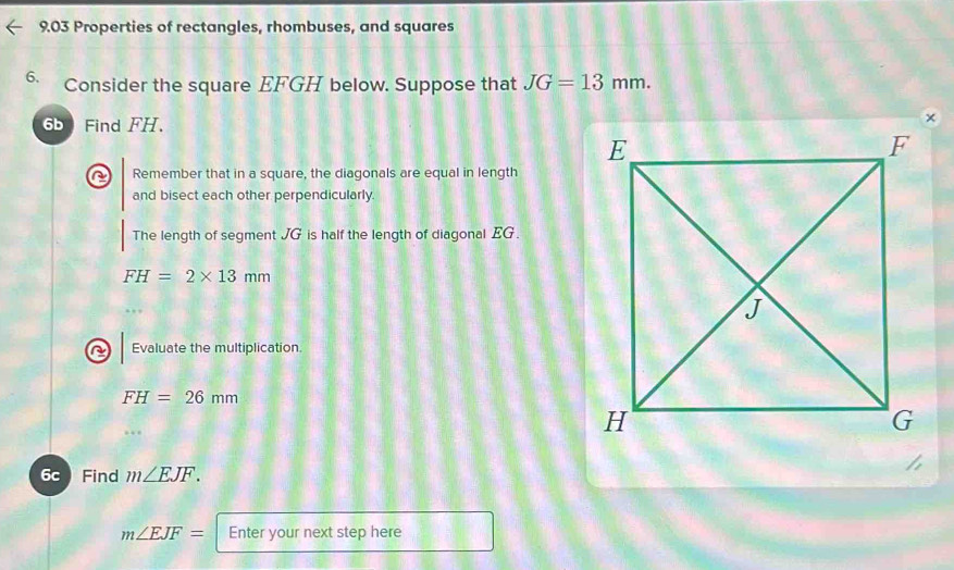 9.03 Properties of rectangles, rhombuses, and squares 
6. Consider the square EFGH below. Suppose that JG=13mm. 
6b Find FH. 
C Remember that in a square, the diagonals are equal in length 
and bisect each other perpendicularly. 
The length of segment JG is half the length of diagonal EG.
FH=2* 13mm
Evaluate the multiplication.
FH=26mm
6c Find m∠ EJF.
m∠ EJF= Enter your next step here